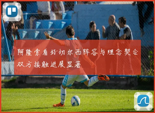 阿隆索看好切尔西阵容与理念契合双方接触进展显著