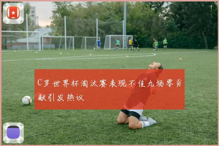 C罗世界杯淘汰赛表现不佳九场零贡献引发热议