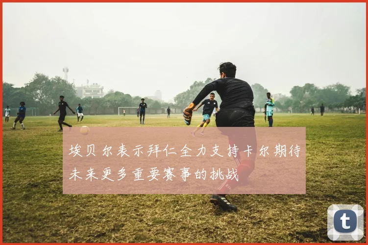 埃贝尔表示拜仁全力支持卡尔期待未来更多重要赛事的挑战