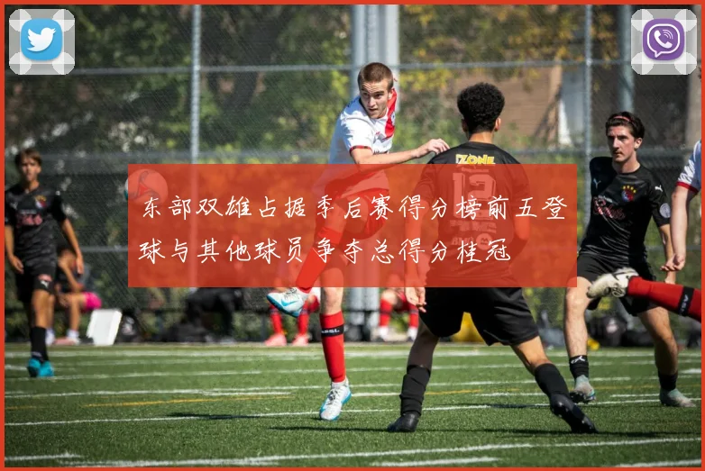 东部双雄占据季后赛得分榜前五登球与其他球员争夺总得分桂冠