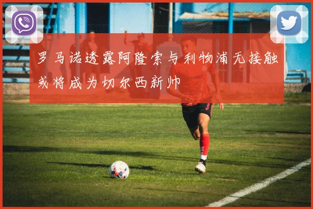 罗马诺透露阿隆索与利物浦无接触或将成为切尔西新帅