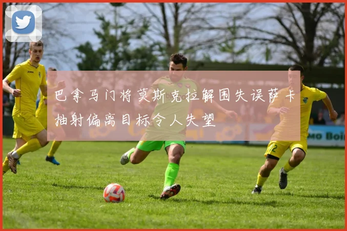 巴拿马门将莫斯克拉解围失误萨卡抽射偏离目标令人失望