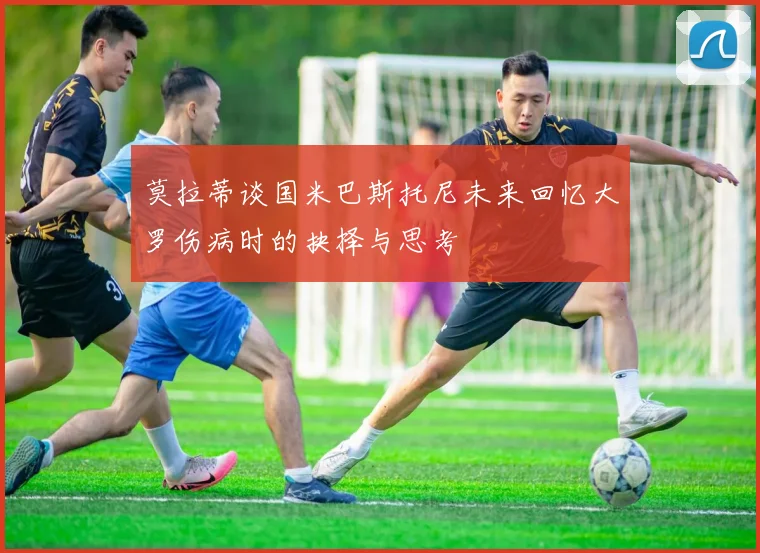 莫拉蒂谈国米巴斯托尼未来回忆大罗伤病时的抉择与思考