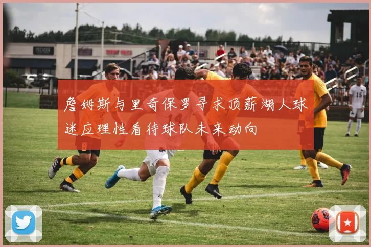 詹姆斯与里奇保罗寻求顶薪湖人球迷应理性看待球队未来动向