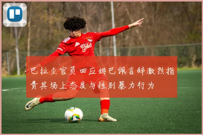 巴拉圭官员回应姆巴佩言辞激烈指责其场上态度与性别暴力行为