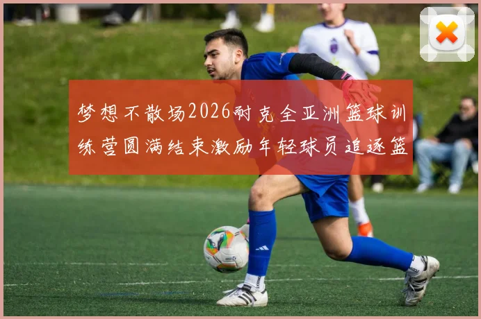 梦想不散场2026耐克全亚洲篮球训练营圆满结束激励年轻球员追逐篮球梦想