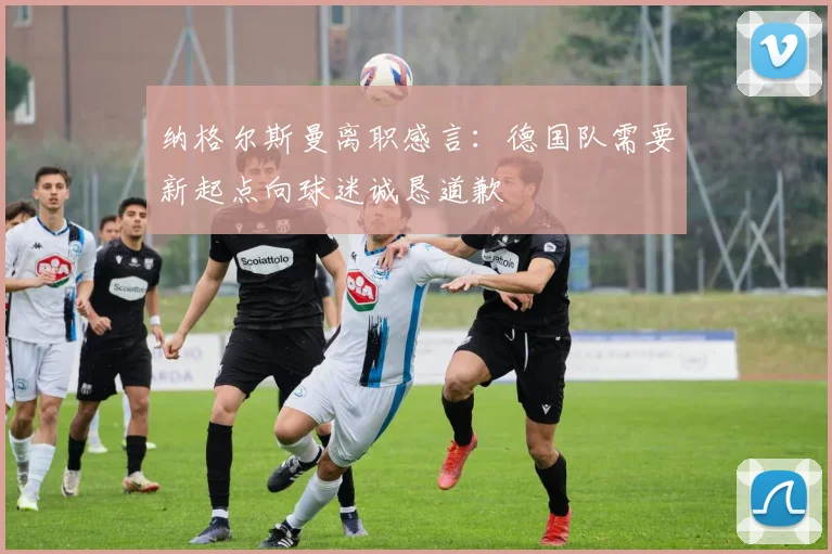 纳格尔斯曼离职感言：德国队需要新起点向球迷诚恳道歉