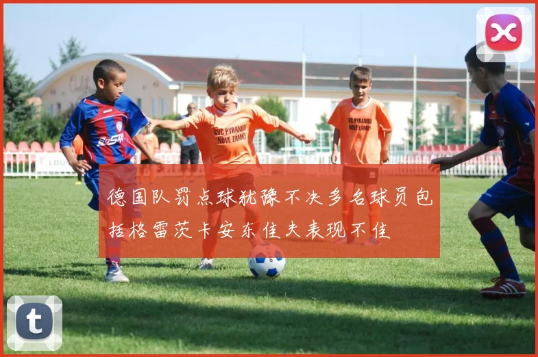 德国队罚点球犹豫不决多名球员包括格雷茨卡安东佳夫表现不佳