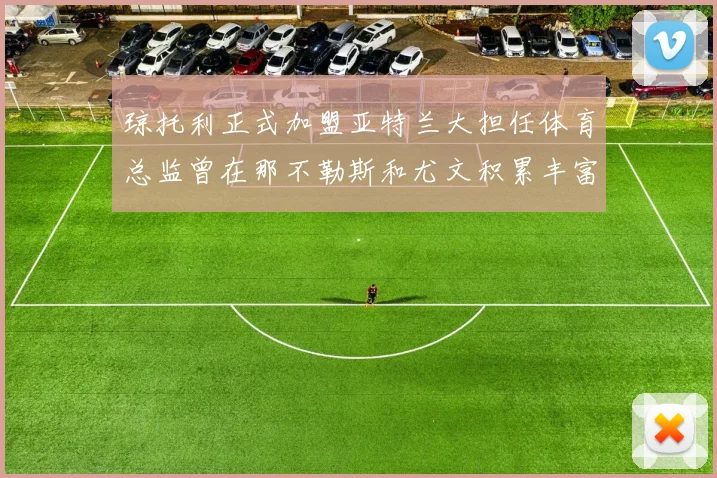 琼托利正式加盟亚特兰大担任体育总监曾在那不勒斯和尤文积累丰富经验